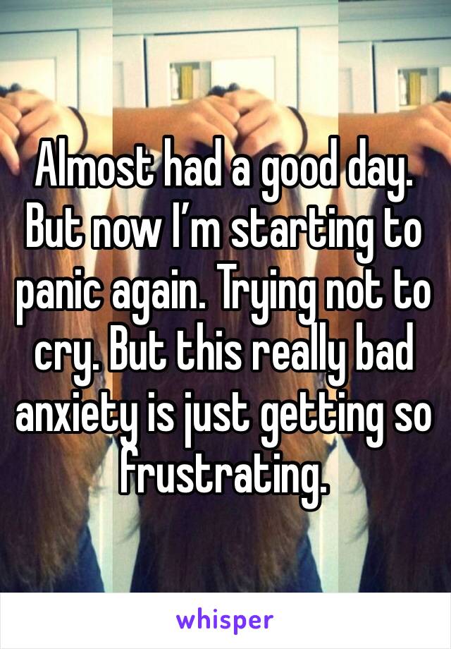 Almost had a good day. But now I’m starting to panic again. Trying not to cry. But this really bad anxiety is just getting so frustrating. 