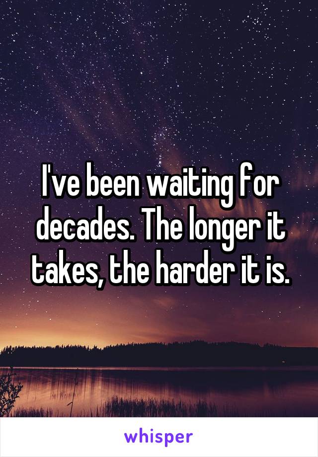 I've been waiting for decades. The longer it takes, the harder it is.
