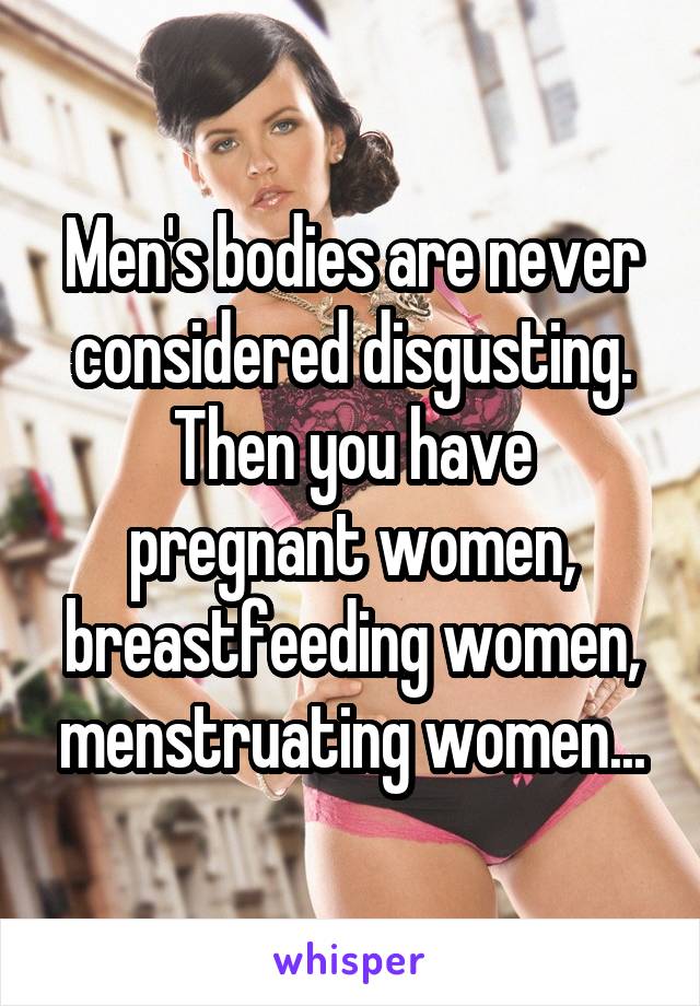 Men's bodies are never considered disgusting.
Then you have pregnant women, breastfeeding women, menstruating women...