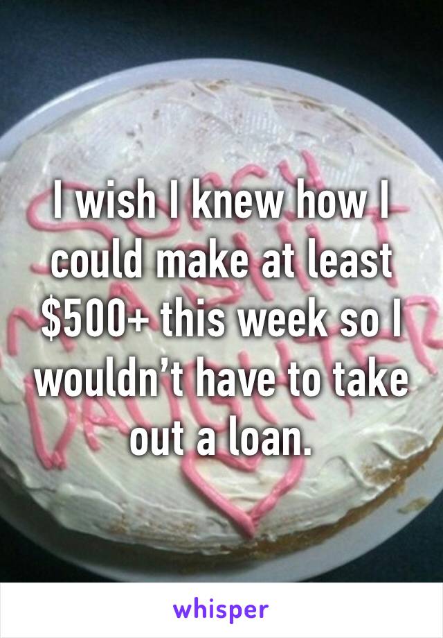 I wish I knew how I could make at least $500+ this week so I wouldn’t have to take out a loan.