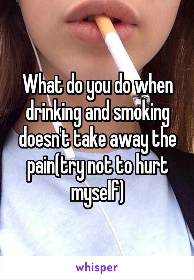 What do you do when drinking and smoking doesn't take away the pain(try not to hurt myself)