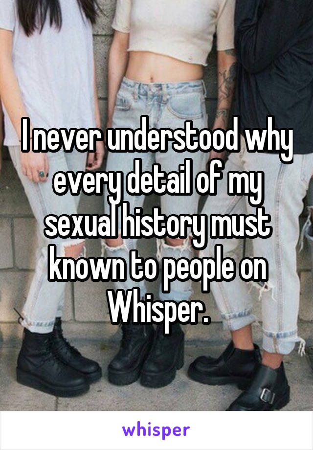 I never understood why every detail of my sexual history must known to people on Whisper.