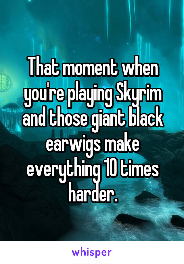 That moment when you're playing Skyrim and those giant black earwigs make everything 10 times harder.