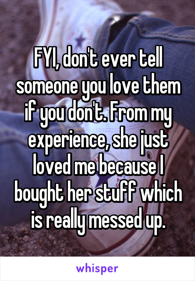 FYI, don't ever tell someone you love them if you don't. From my experience, she just loved me because I bought her stuff which is really messed up.