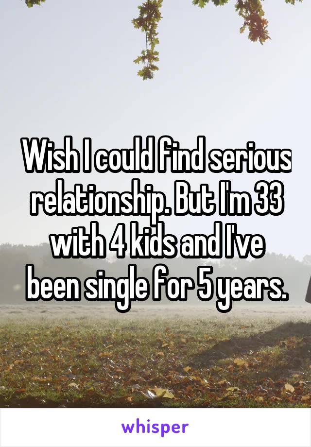 Wish I could find serious relationship. But I'm 33 with 4 kids and I've been single for 5 years.