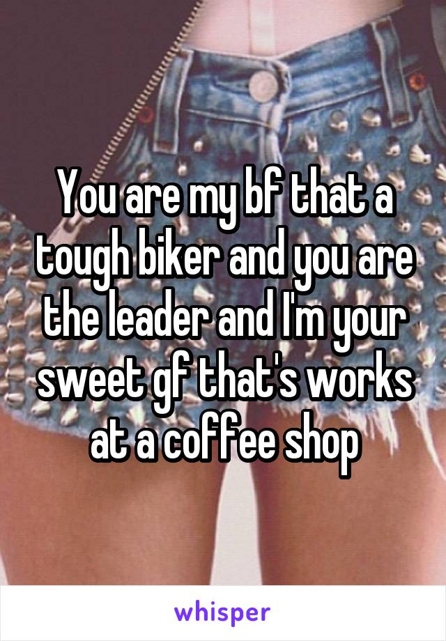 You are my bf that a tough biker and you are the leader and I'm your sweet gf that's works at a coffee shop