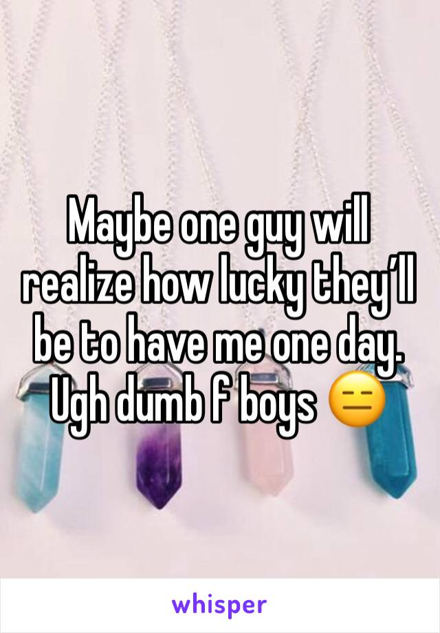 Maybe one guy will realize how lucky theyâ€™ll be to have me one day. Ugh dumb f boys ðŸ˜‘