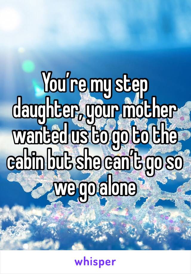 You’re my step daughter, your mother wanted us to go to the cabin but she can’t go so we go alone 