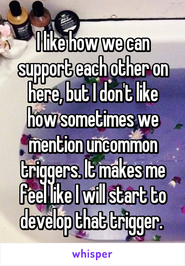 I like how we can support each other on here, but I don't like how sometimes we mention uncommon triggers. It makes me feel like I will start to develop that trigger. 