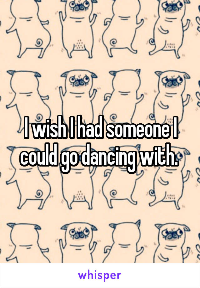 I wish I had someone I could go dancing with. 