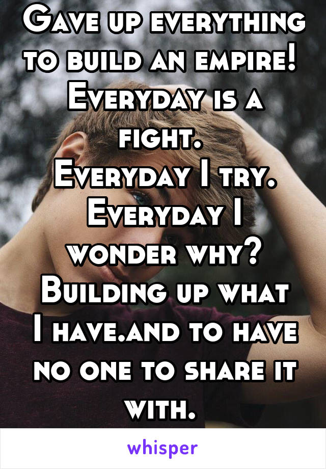 Gave up everything to build an empire! 
Everyday is a fight. 
Everyday I try.
Everyday I wonder why?
Building up what I have.and to have no one to share it with. 
