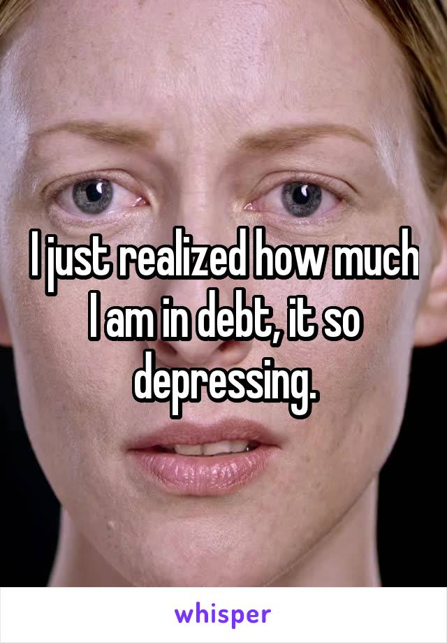 I just realized how much I am in debt, it so depressing.