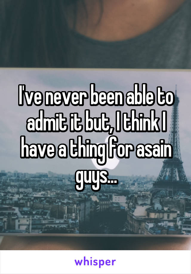 I've never been able to admit it but, I think I have a thing for asain guys...