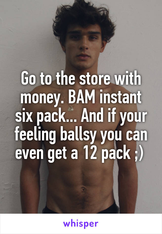 Go to the store with money. BAM instant six pack... And if your feeling ballsy you can even get a 12 pack ;) 