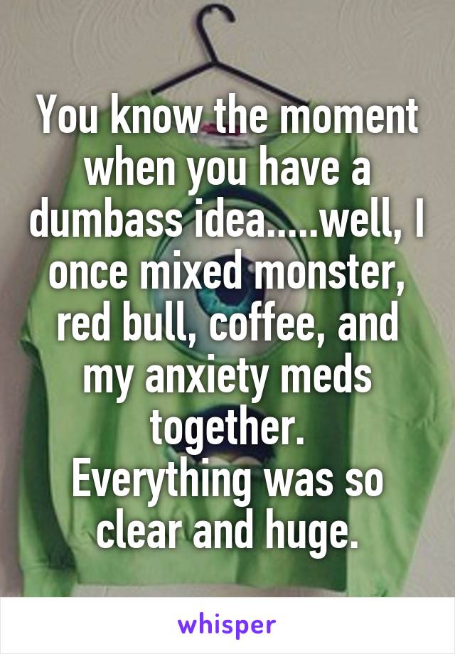 You know the moment when you have a dumbass idea.....well, I once mixed monster, red bull, coffee, and my anxiety meds together.
Everything was so clear and huge.
