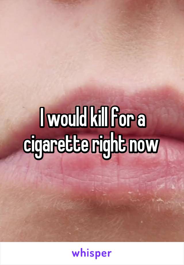 I would kill for a cigarette right now 