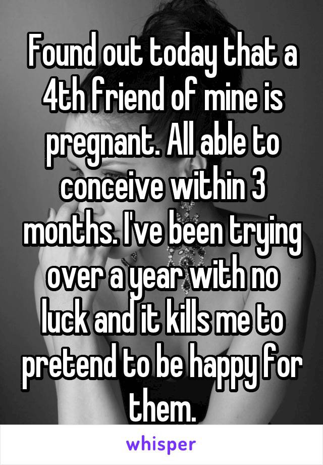 Found out today that a 4th friend of mine is pregnant. All able to conceive within 3 months. I've been trying over a year with no luck and it kills me to pretend to be happy for them.