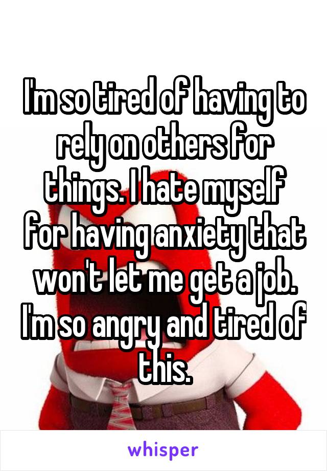 I'm so tired of having to rely on others for things. I hate myself for having anxiety that won't let me get a job. I'm so angry and tired of this.