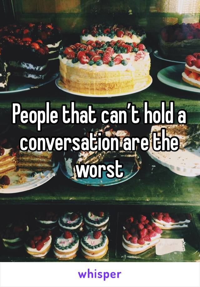 People that can’t hold a conversation are the worst 