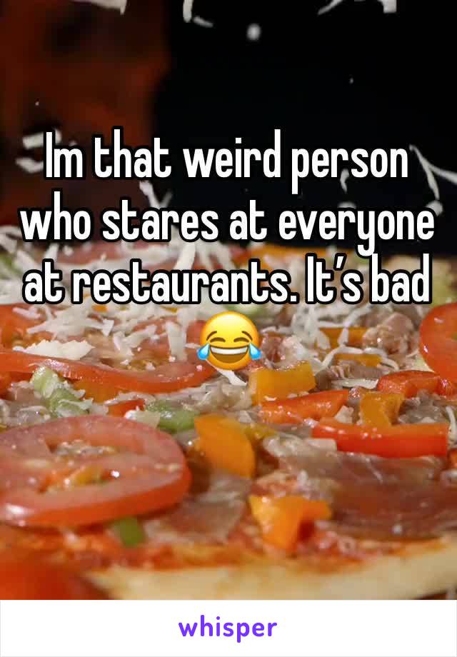 Im that weird person who stares at everyone at restaurants. Itâ€™s bad ðŸ˜‚