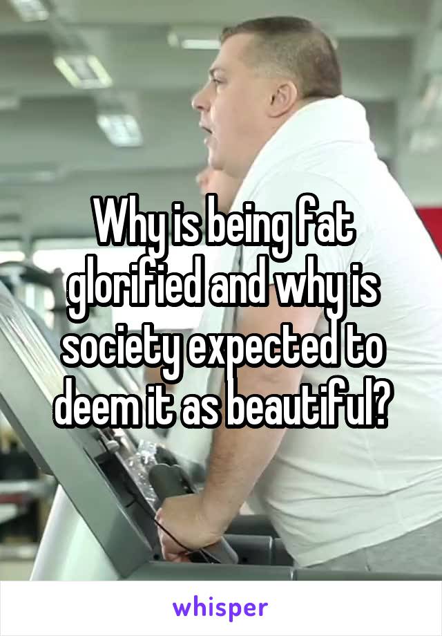 Why is being fat glorified and why is society expected to deem it as beautiful?