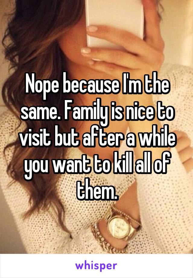 Nope because I'm the same. Family is nice to visit but after a while you want to kill all of them.