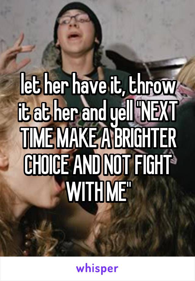 let her have it, throw it at her and yell "NEXT TIME MAKE A BRIGHTER CHOICE AND NOT FIGHT WITH ME"