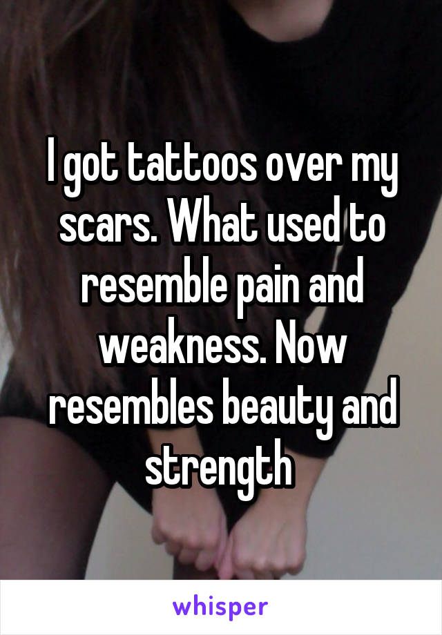 I got tattoos over my scars. What used to resemble pain and weakness. Now resembles beauty and strength 