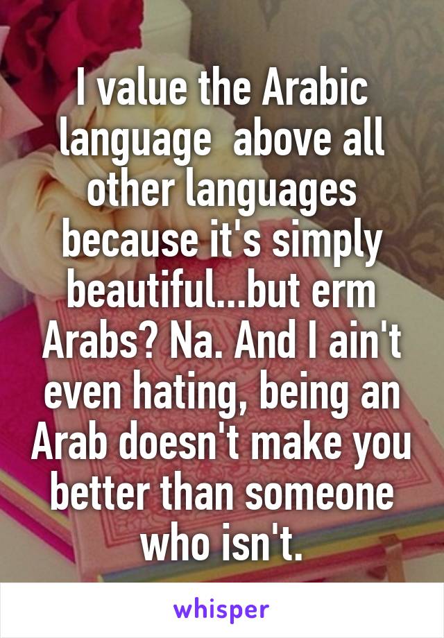 I value the Arabic language  above all other languages because it's simply beautiful...but erm Arabs? Na. And I ain't even hating, being an Arab doesn't make you better than someone who isn't.