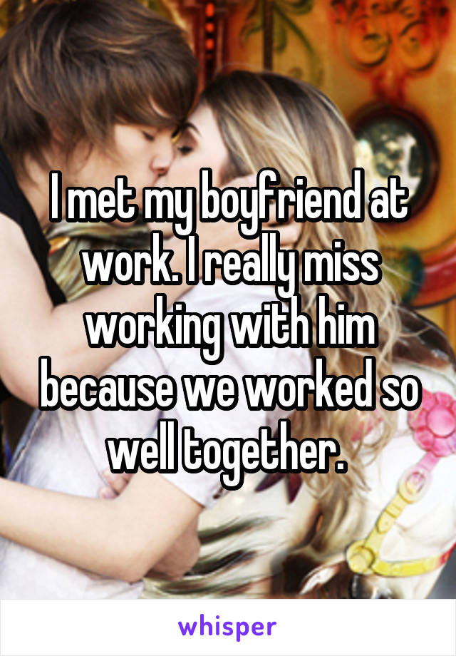 I met my boyfriend at work. I really miss working with him because we worked so well together. 