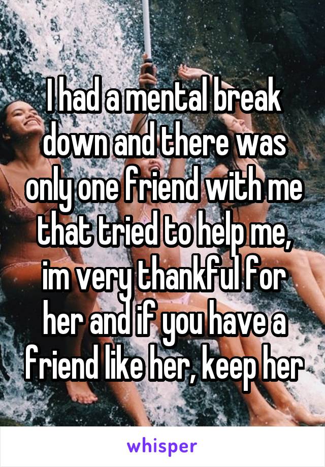 I had a mental break down and there was only one friend with me that tried to help me, im very thankful for her and if you have a friend like her, keep her
