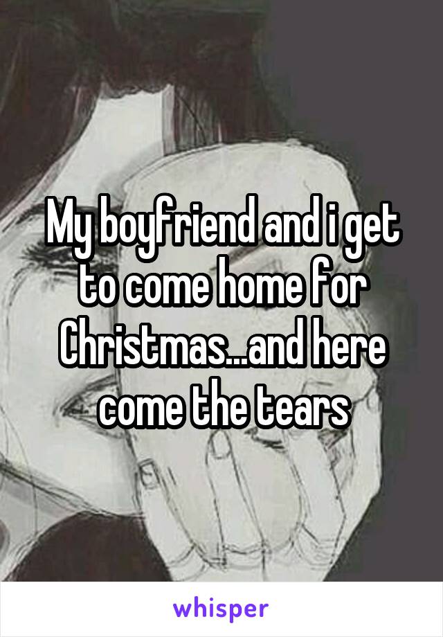 My boyfriend and i get to come home for Christmas...and here come the tears