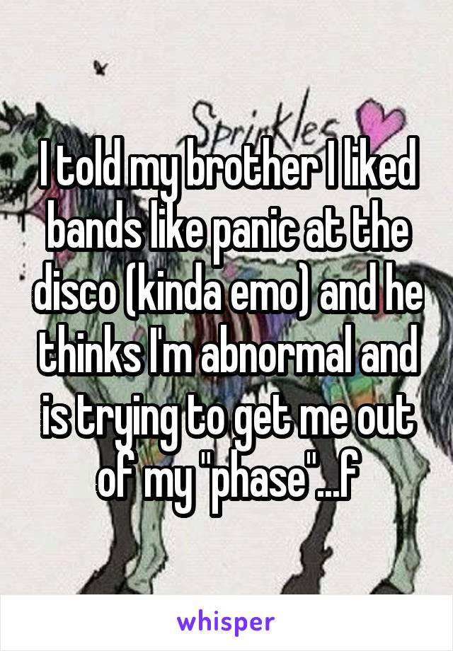 I told my brother I liked bands like panic at the disco (kinda emo) and he thinks I'm abnormal and is trying to get me out of my "phase"...f