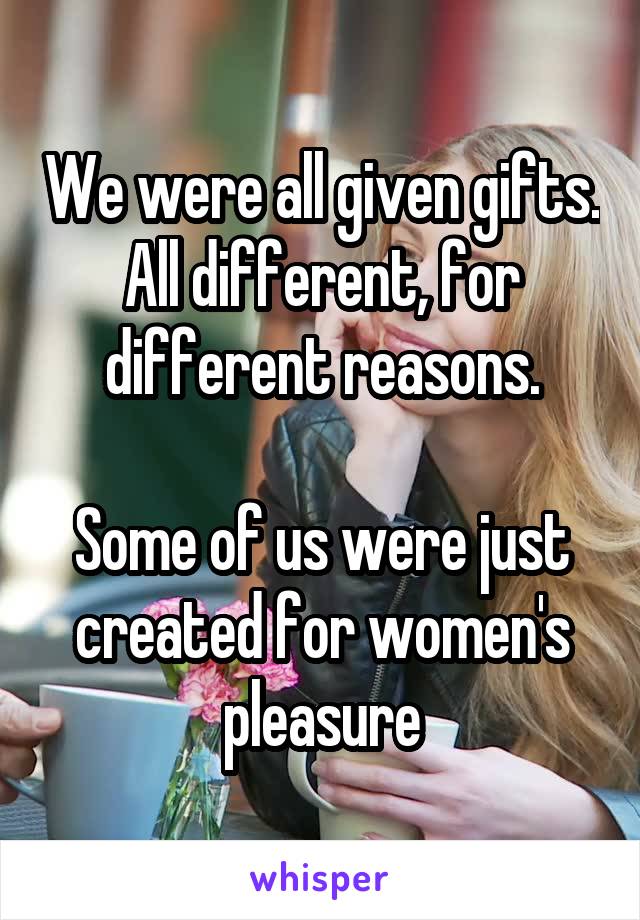 We were all given gifts. All different, for different reasons.

Some of us were just created for women's pleasure