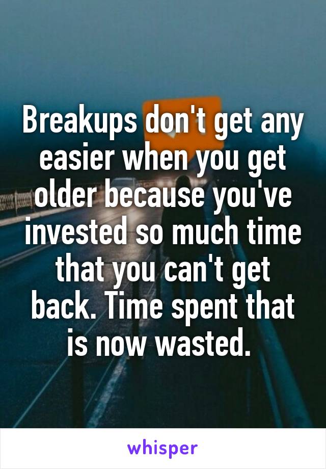 Breakups don't get any easier when you get older because you've invested so much time that you can't get back. Time spent that is now wasted. 
