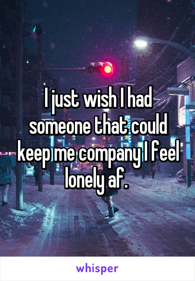 I just wish I had someone that could keep me company I feel lonely af. 