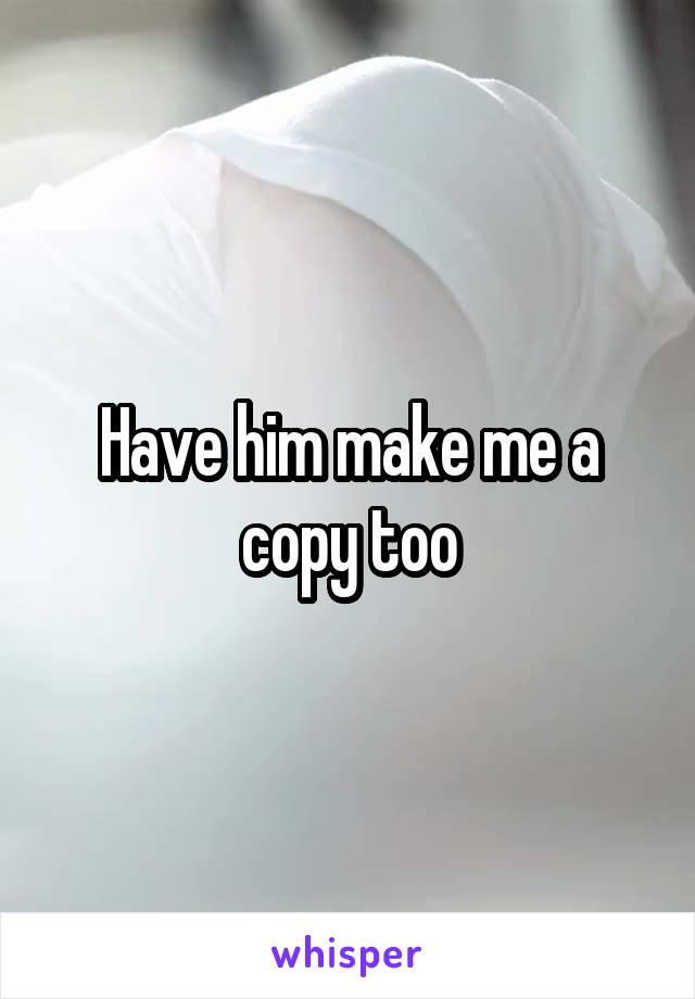 Have him make me a copy too