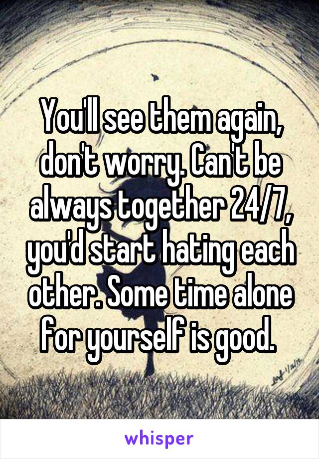 You'll see them again, don't worry. Can't be always together 24/7, you'd start hating each other. Some time alone for yourself is good. 
