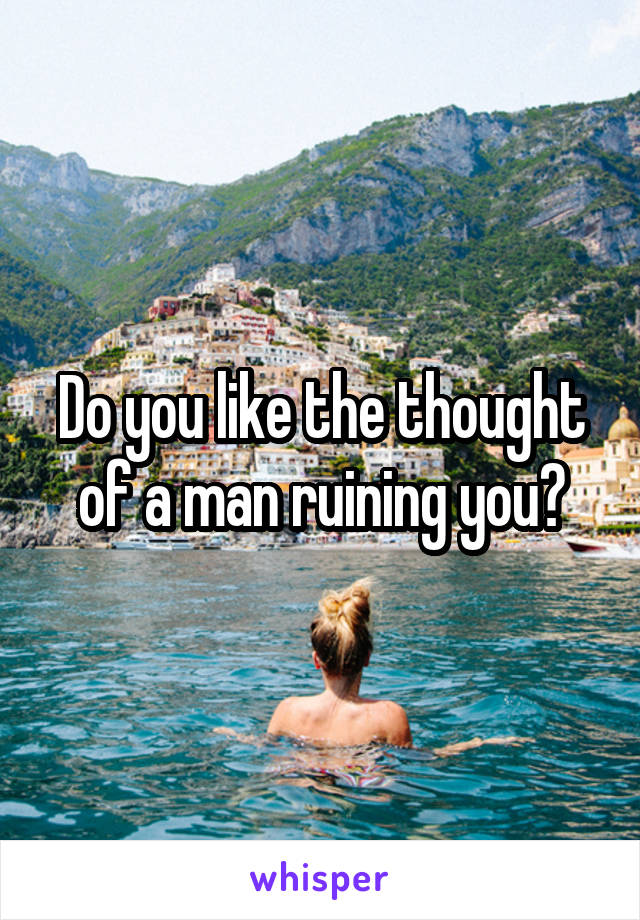 Do you like the thought of a man ruining you?