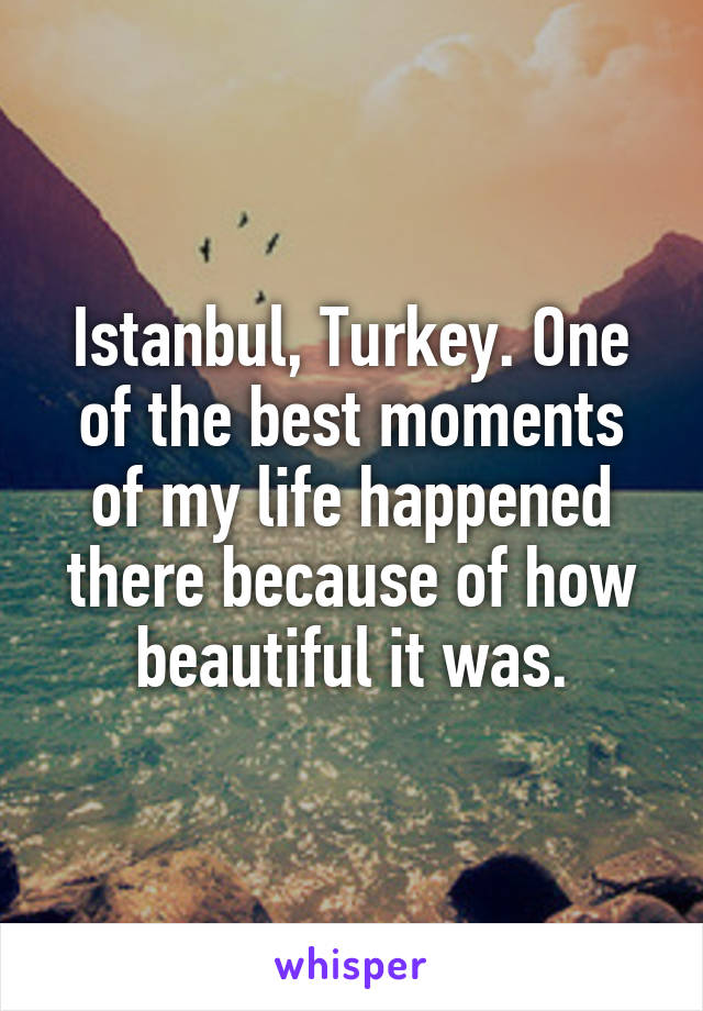 Istanbul, Turkey. One of the best moments of my life happened there because of how beautiful it was.