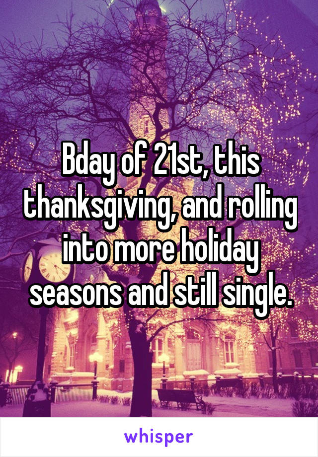 Bday of 21st, this thanksgiving, and rolling into more holiday seasons and still single.
