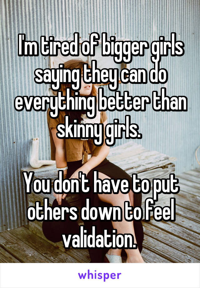 I'm tired of bigger girls saying they can do everything better than skinny girls. 

You don't have to put others down to feel validation. 