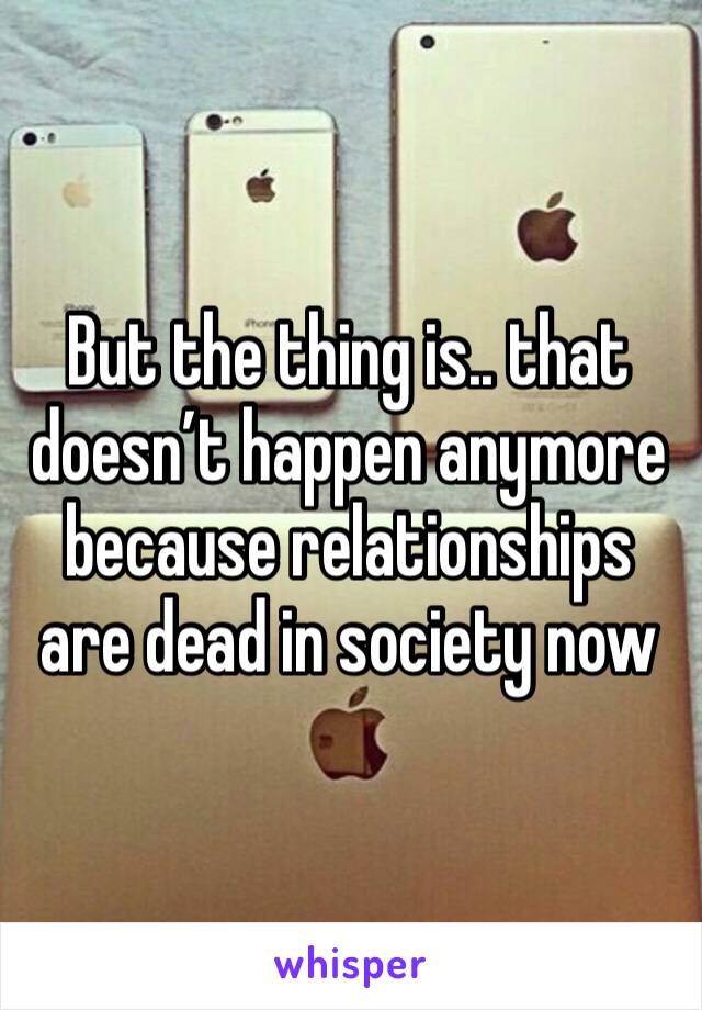 But the thing is.. that doesn’t happen anymore because relationships are dead in society now