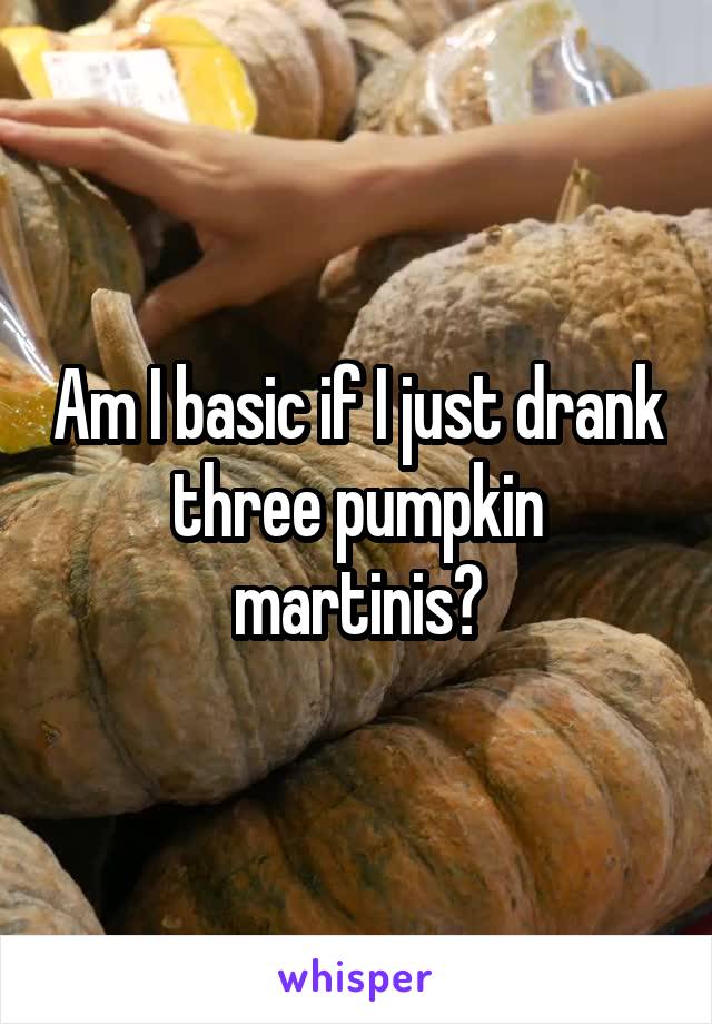 Am I basic if I just drank three pumpkin martinis?