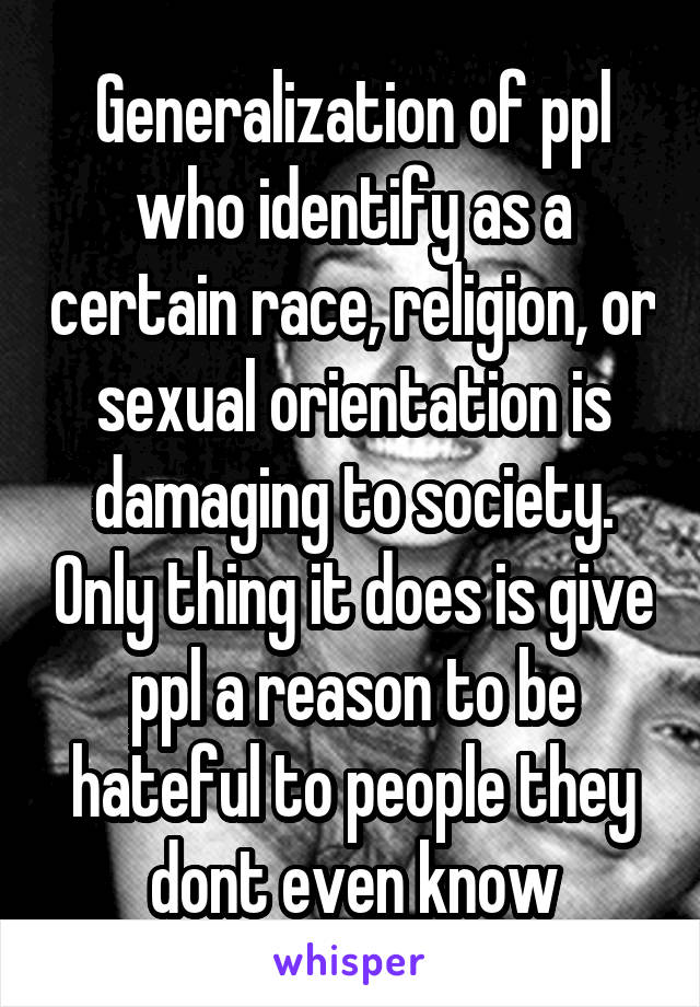Generalization of ppl who identify as a certain race, religion, or sexual orientation is damaging to society. Only thing it does is give ppl a reason to be hateful to people they dont even know