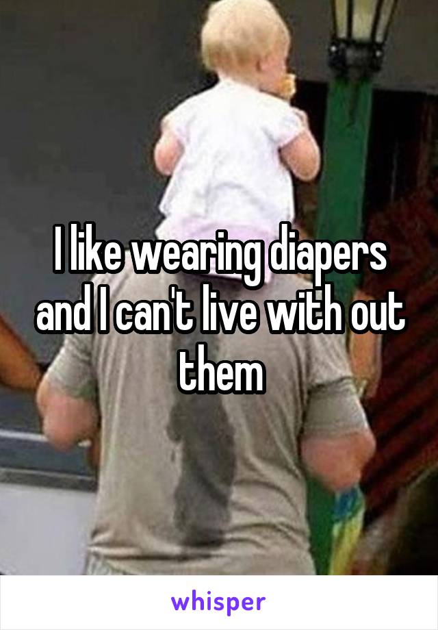 I like wearing diapers and I can't live with out them