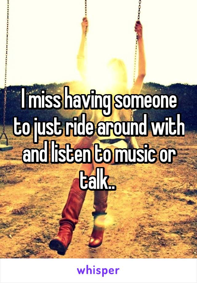 I miss having someone to just ride around with and listen to music or talk.. 
