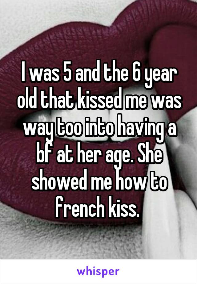 I was 5 and the 6 year old that kissed me was way too into having a bf at her age. She showed me how to french kiss. 