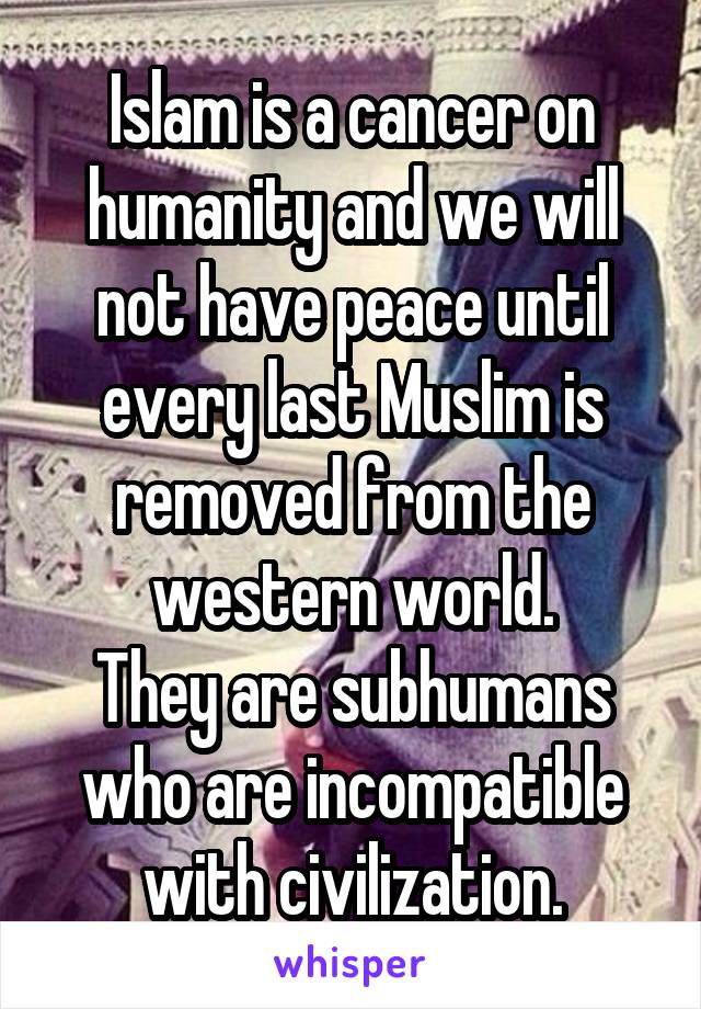 Islam is a cancer on humanity and we will not have peace until every last Muslim is removed from the western world.
They are subhumans who are incompatible with civilization.