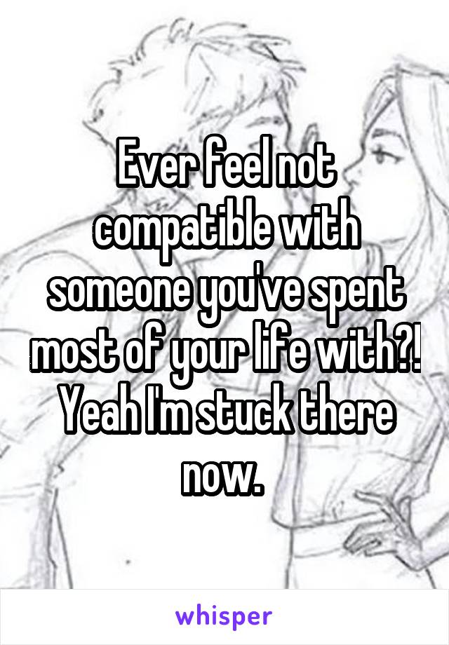 Ever feel not compatible with someone you've spent most of your life with?! Yeah I'm stuck there now. 